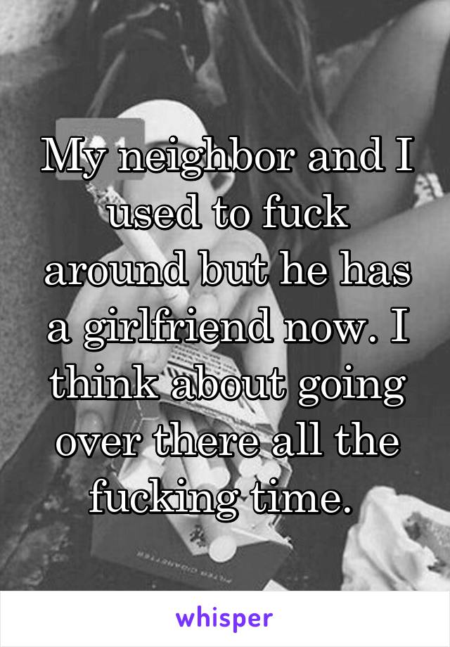 My neighbor and I used to fuck around but he has a girlfriend now. I think about going over there all the fucking time. 