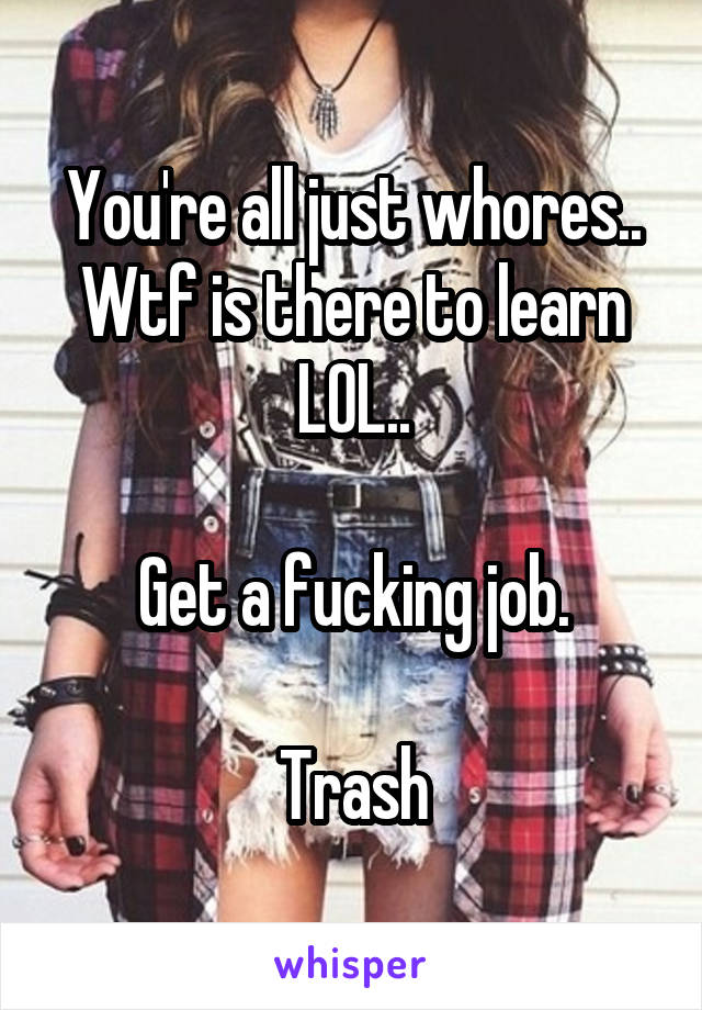 You're all just whores.. Wtf is there to learn LOL..

Get a fucking job.

Trash