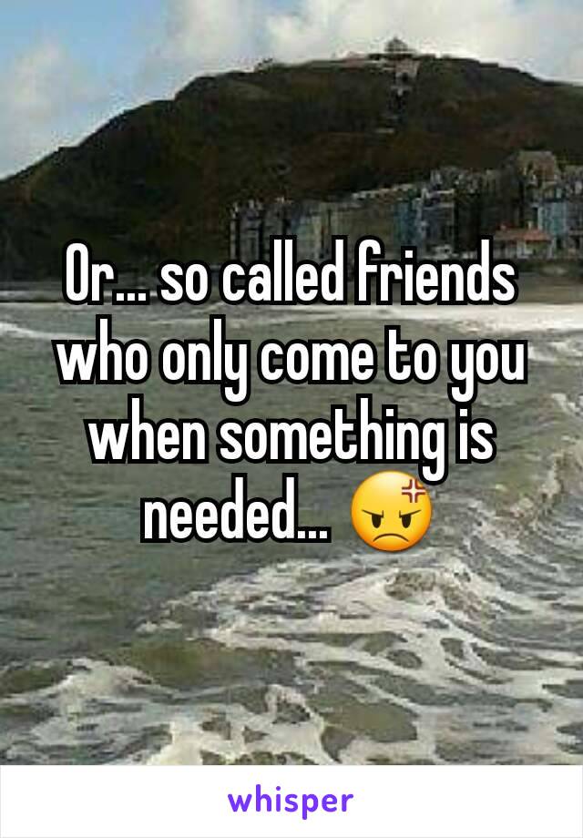 Or... so called friends who only come to you when something is needed... 😡