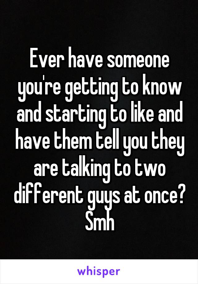 Ever have someone you're getting to know and starting to like and have them tell you they are talking to two different guys at once? Smh