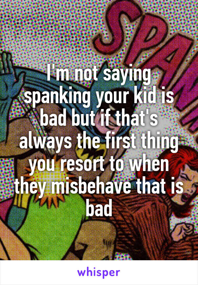 I'm not saying spanking your kid is bad but if that's always the first thing you resort to when they misbehave that is bad