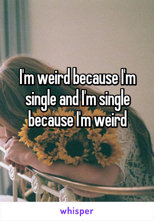 I'm weird because I'm single and I'm single because I'm weird
