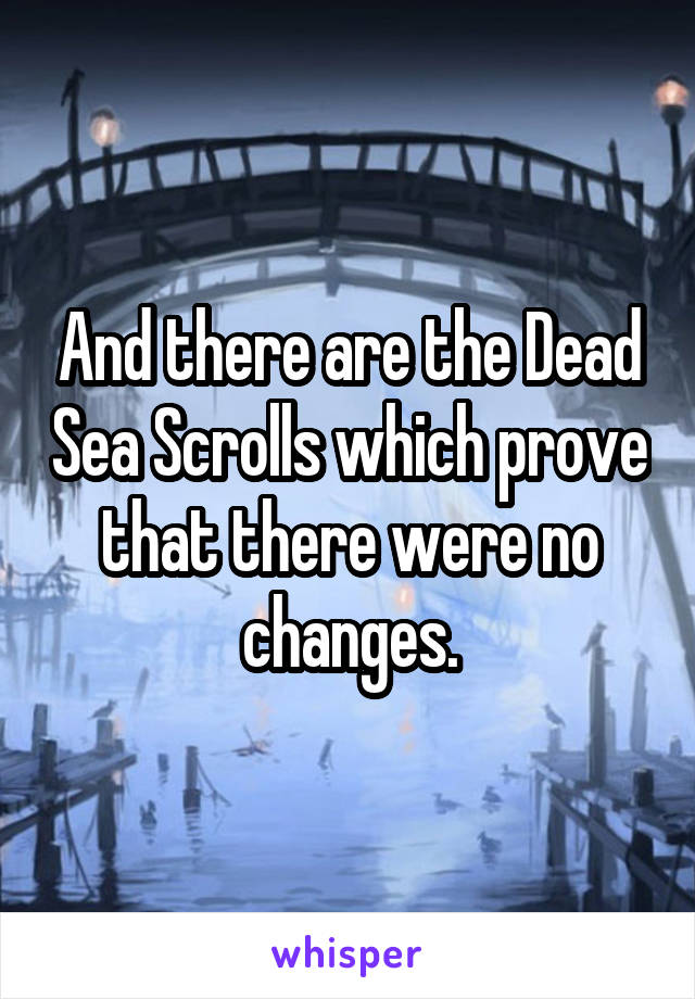 And there are the Dead Sea Scrolls which prove that there were no changes.