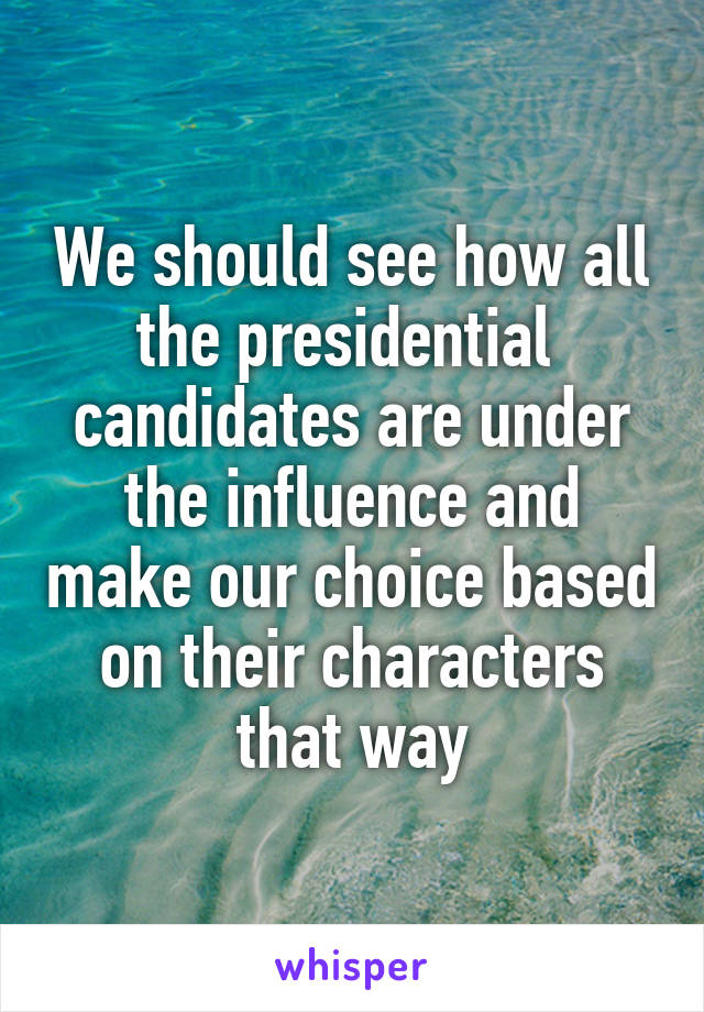 We should see how all the presidential  candidates are under the influence and make our choice based on their characters that way