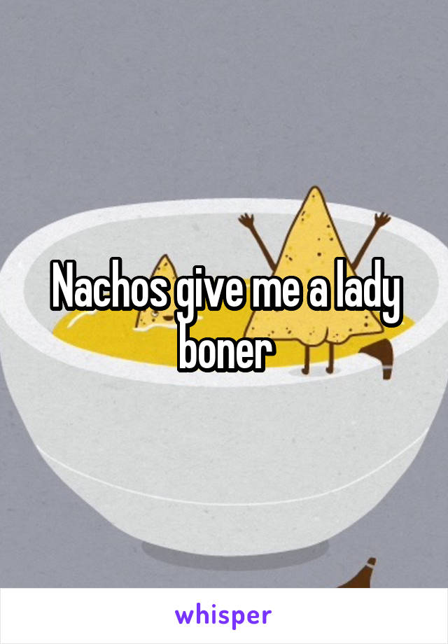 Nachos give me a lady boner