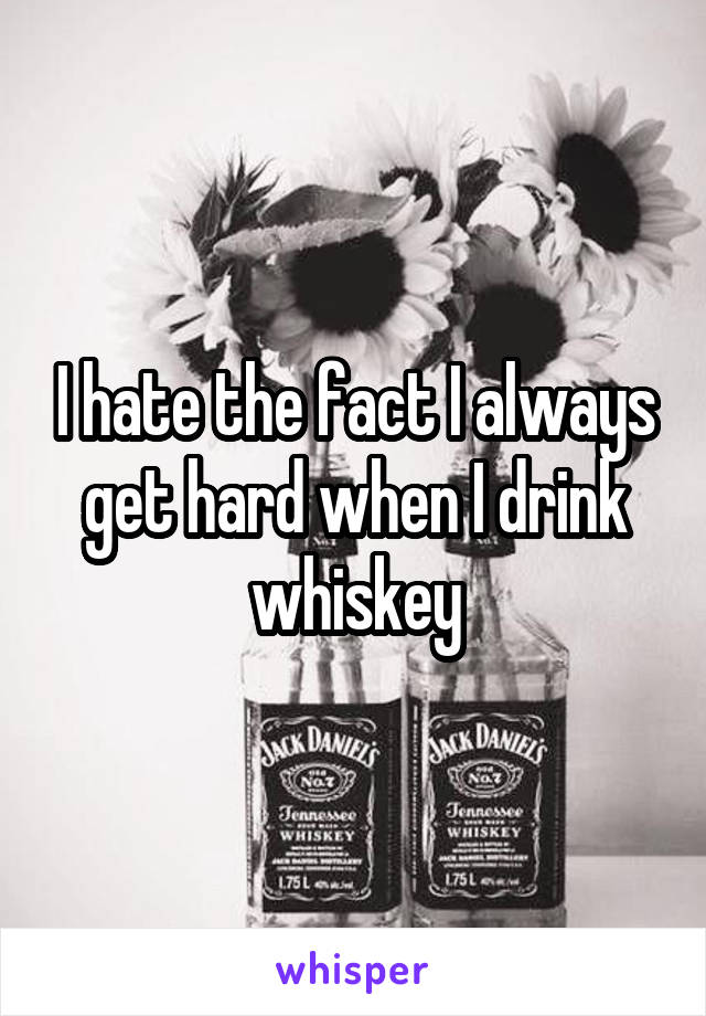 I hate the fact I always get hard when I drink whiskey