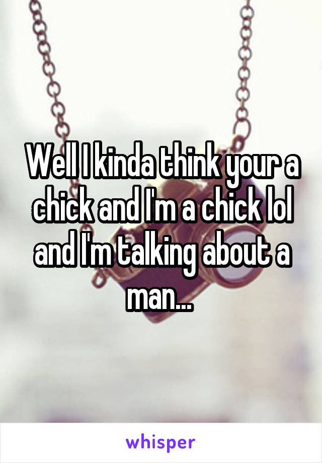 Well I kinda think your a chick and I'm a chick lol and I'm talking about a man... 