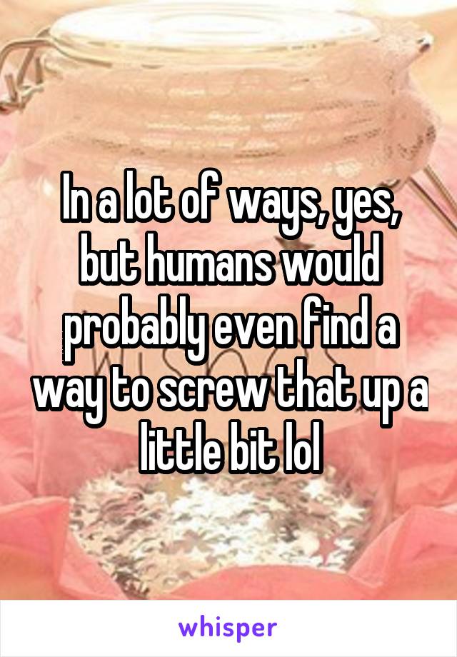 In a lot of ways, yes, but humans would probably even find a way to screw that up a little bit lol