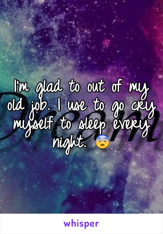 I'm glad to out of my old job. I use to go cry myself to sleep every night. 😨