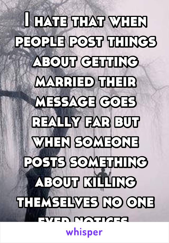 I hate that when people post things about getting married their message goes really far but when someone posts something about killing themselves no one ever notices 