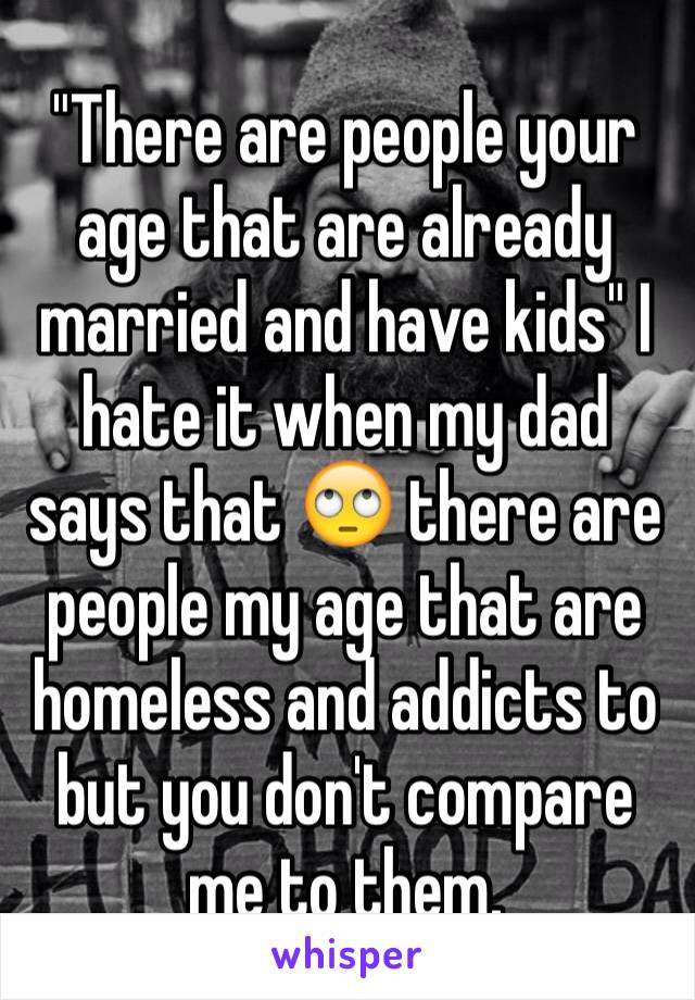 "There are people your age that are already married and have kids" I hate it when my dad says that 🙄 there are people my age that are homeless and addicts to but you don't compare me to them.