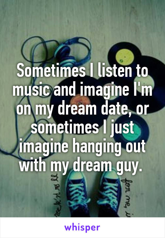 Sometimes I listen to music and imagine I'm on my dream date, or sometimes I just imagine hanging out with my dream guy. 