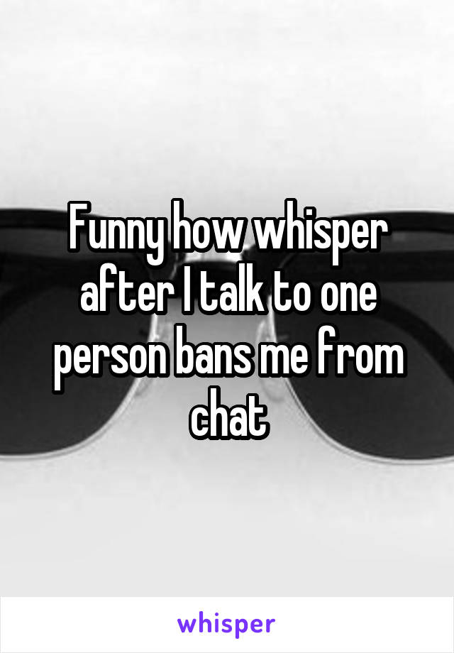 Funny how whisper after I talk to one person bans me from chat