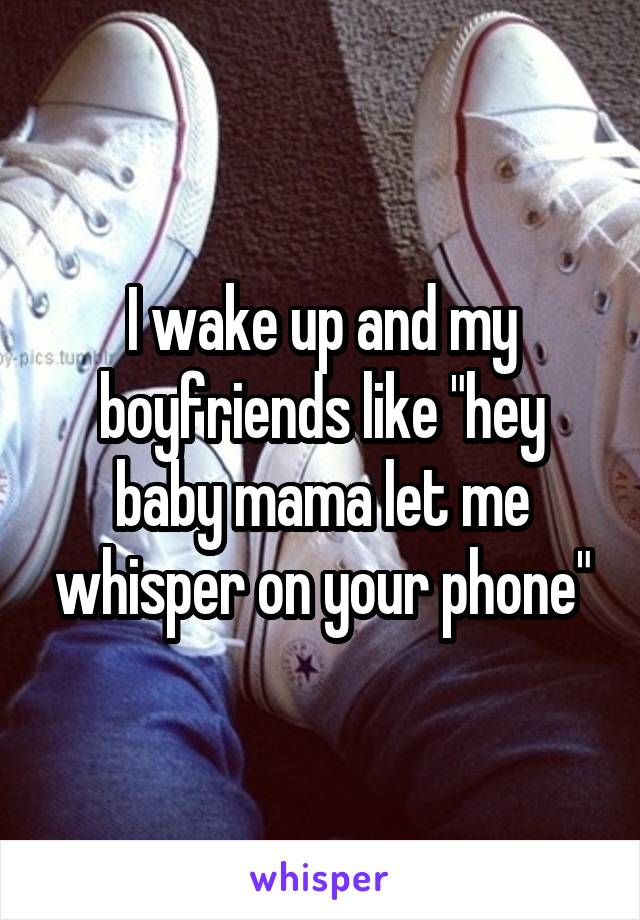 I wake up and my boyfriends like "hey baby mama let me whisper on your phone"