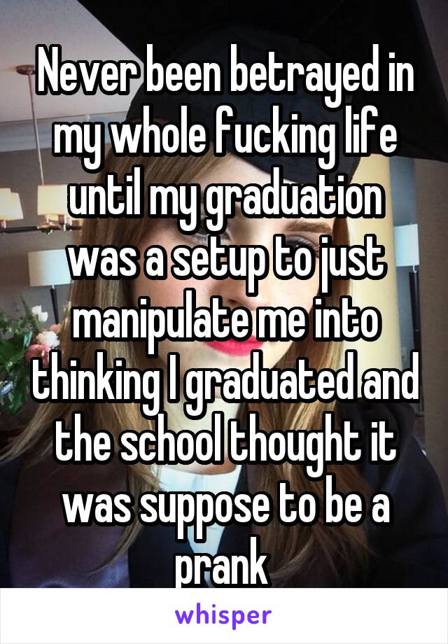 Never been betrayed in my whole fucking life until my graduation was a setup to just manipulate me into thinking I graduated and the school thought it was suppose to be a prank 