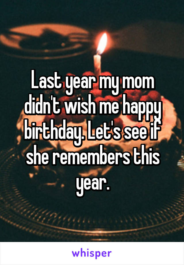 Last year my mom didn't wish me happy birthday. Let's see if she remembers this year.