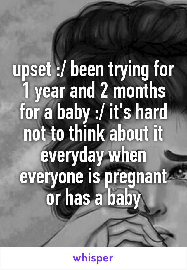 upset :/ been trying for 1 year and 2 months for a baby :/ it's hard not to think about it everyday when everyone is pregnant or has a baby