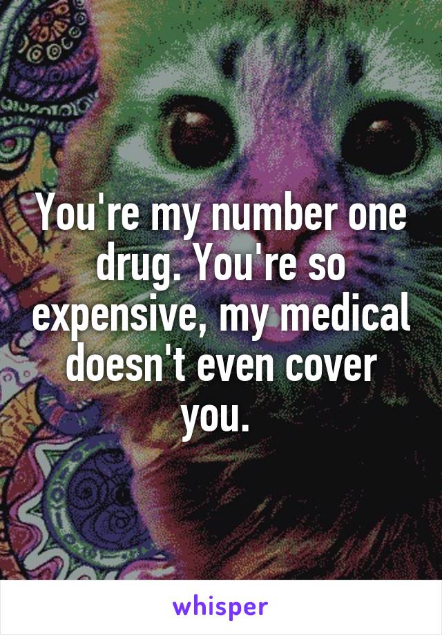 You're my number one drug. You're so expensive, my medical doesn't even cover you. 