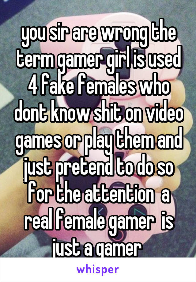 you sir are wrong the term gamer girl is used 4 fake females who dont know shit on video games or play them and just pretend to do so for the attention  a real female gamer  is just a gamer 