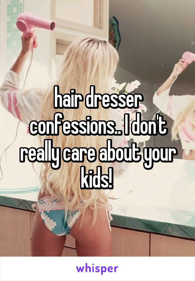 hair dresser confessions.. I don't really care about your kids! 