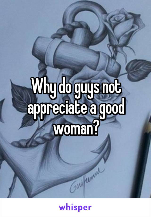 Why do guys not appreciate a good woman?