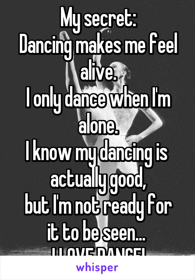 My secret:
Dancing makes me feel alive.
I only dance when I'm alone.
I know my dancing is 
actually good,
but I'm not ready for it to be seen... 
I LOVE DANCE!