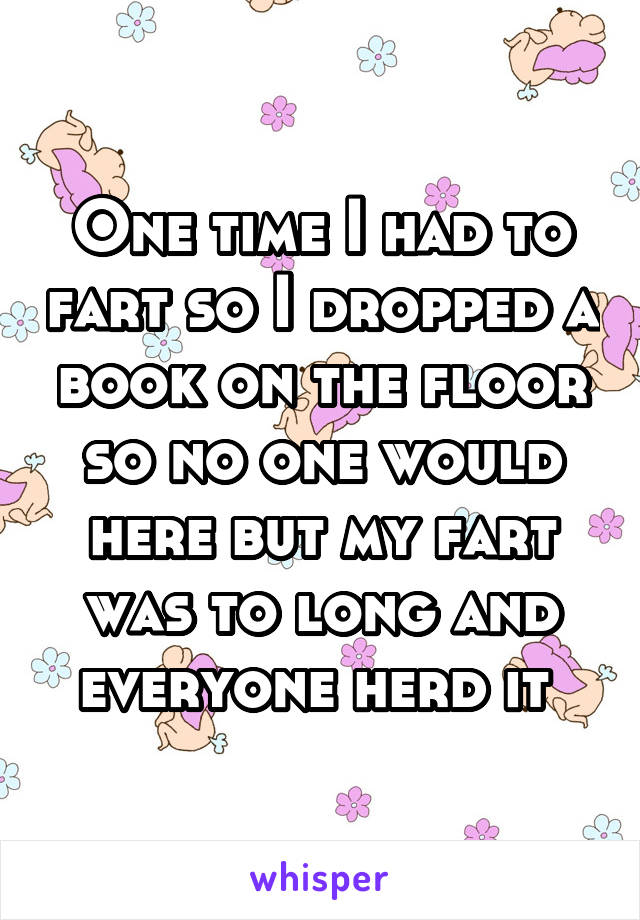 One time I had to fart so I dropped a book on the floor so no one would here but my fart was to long and everyone herd it 