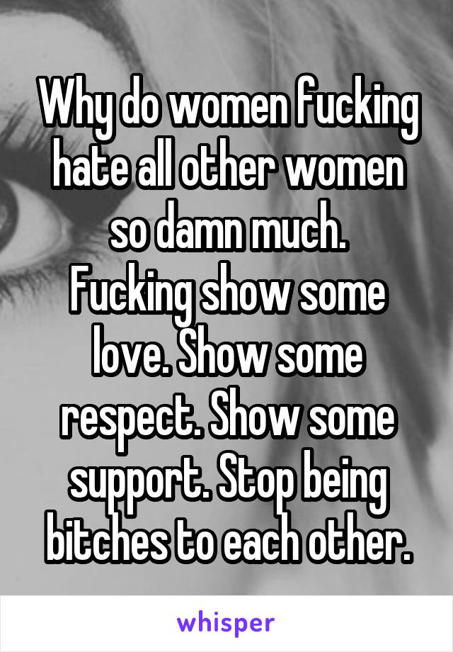 Why do women fucking hate all other women so damn much.
Fucking show some love. Show some respect. Show some support. Stop being bitches to each other.