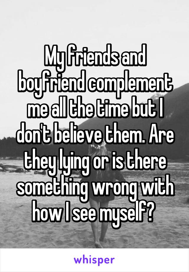 My friends and boyfriend complement me all the time but I don't believe them. Are they lying or is there something wrong with how I see myself? 