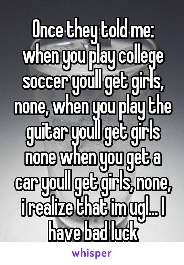 Once they told me: when you play college soccer youll get girls, none, when you play the guitar youll get girls none when you get a car youll get girls, none, i realize that im ugl... I have bad luck