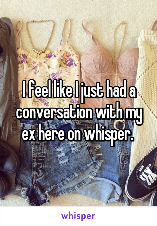 I feel like I just had a conversation with my ex here on whisper. 