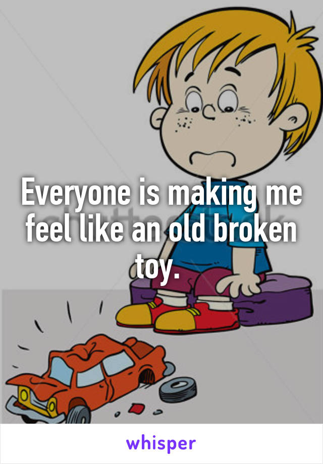 Everyone is making me feel like an old broken toy. 