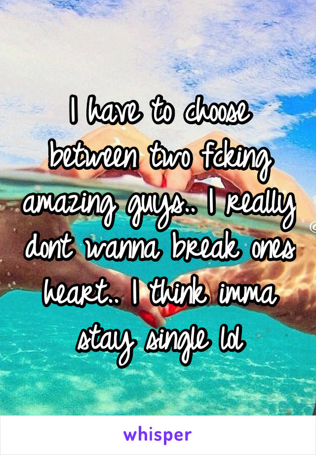 I have to choose between two fcking amazing guys.. I really dont wanna break ones heart.. I think imma stay single lol