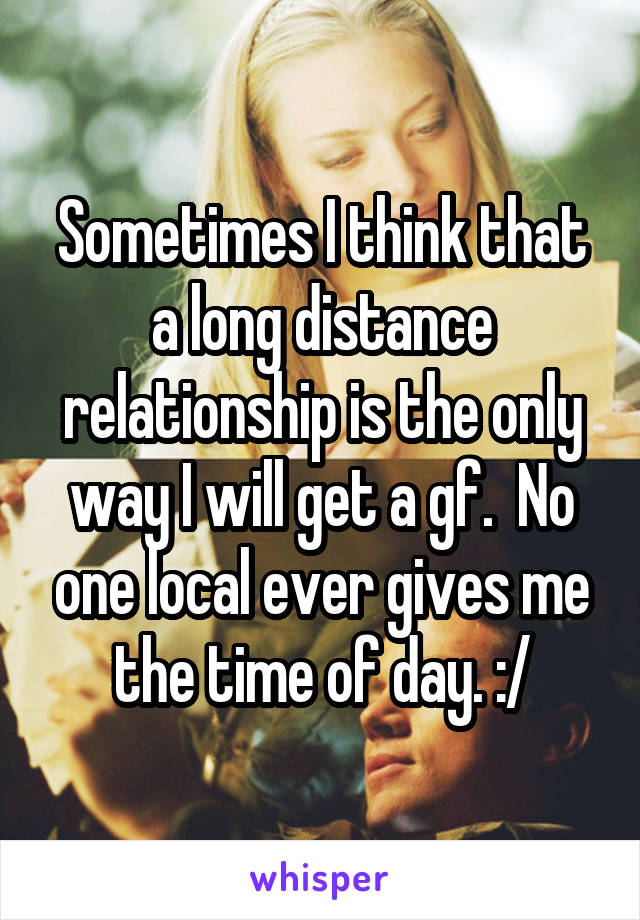 Sometimes I think that a long distance relationship is the only way I will get a gf.  No one local ever gives me the time of day. :/