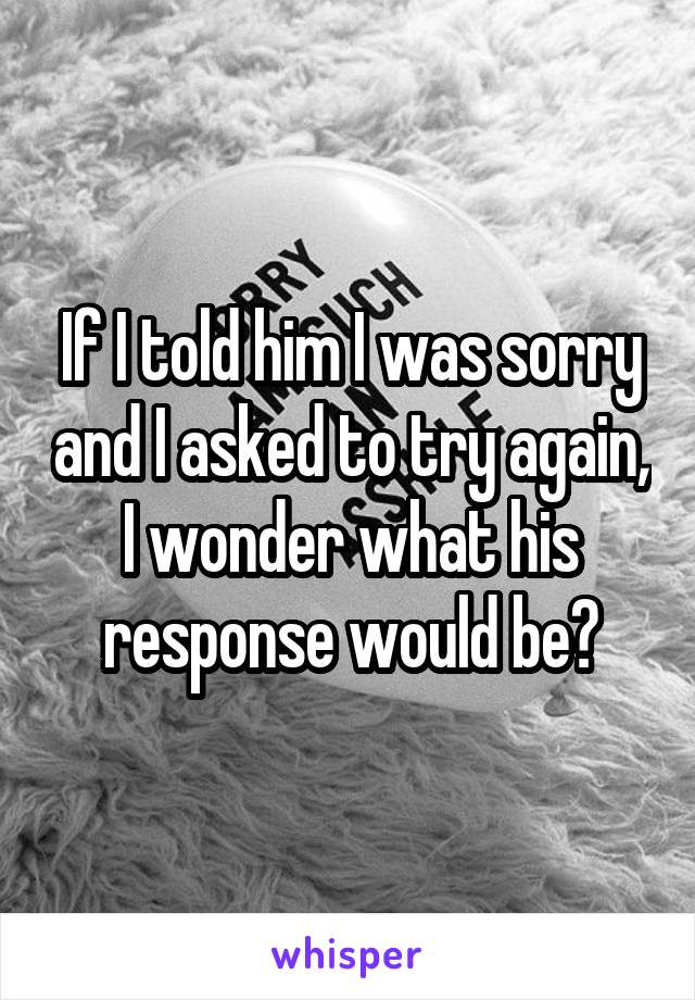 If I told him I was sorry and I asked to try again, I wonder what his response would be?