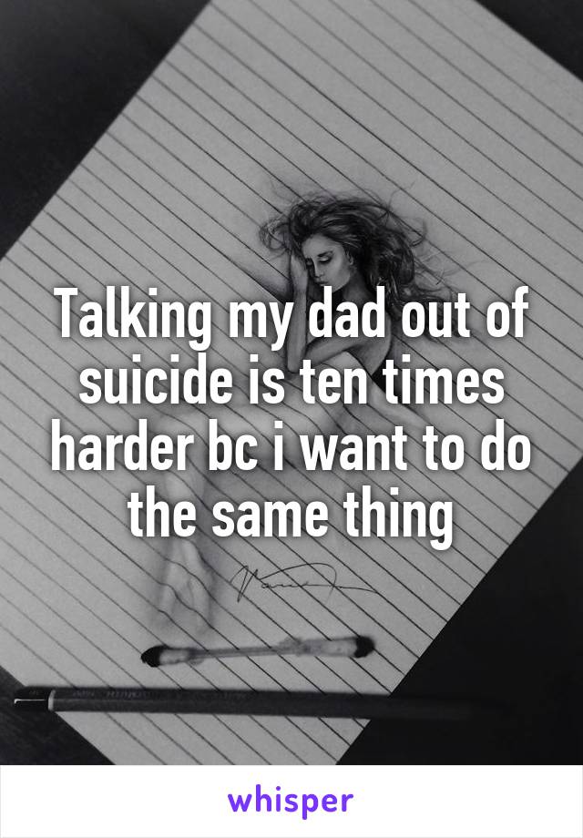 Talking my dad out of suicide is ten times harder bc i want to do the same thing