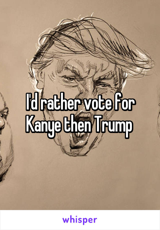 I'd rather vote for Kanye then Trump 