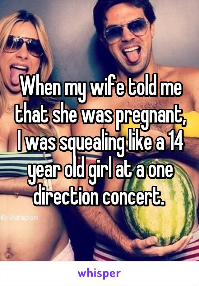 When my wife told me that she was pregnant, I was squealing like a 14 year old girl at a one direction concert. 