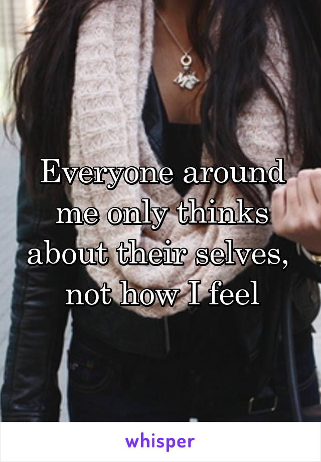 Everyone around me only thinks about their selves,  not how I feel