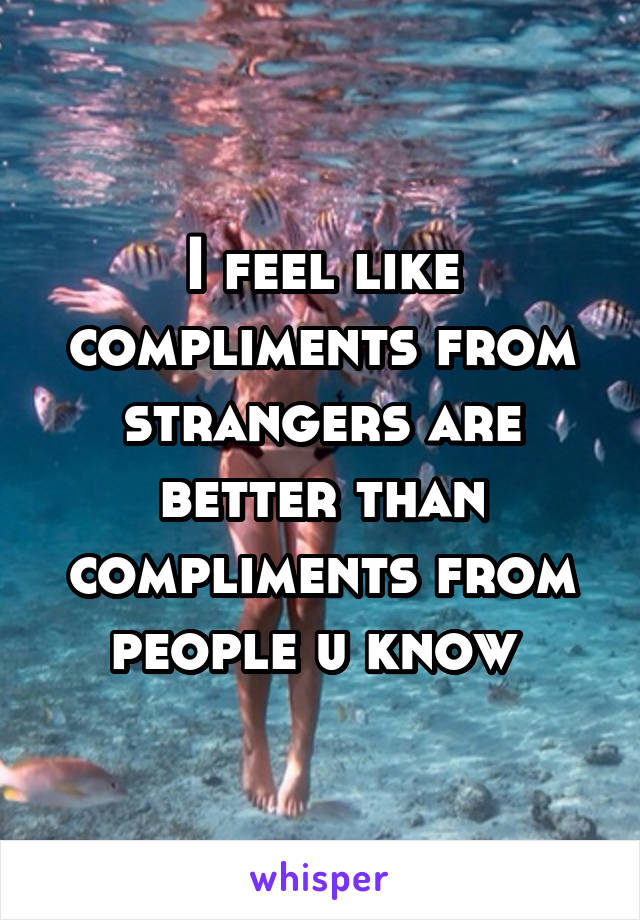 I feel like compliments from strangers are better than compliments from people u know 