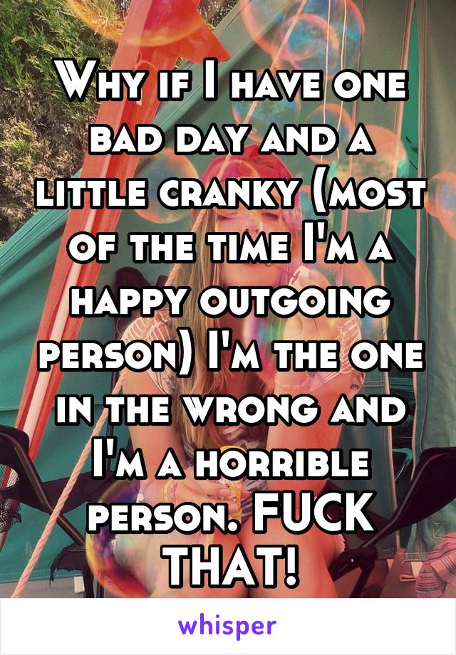 Why if I have one bad day and a little cranky (most of the time I'm a happy outgoing person) I'm the one in the wrong and I'm a horrible person. FUCK THAT!