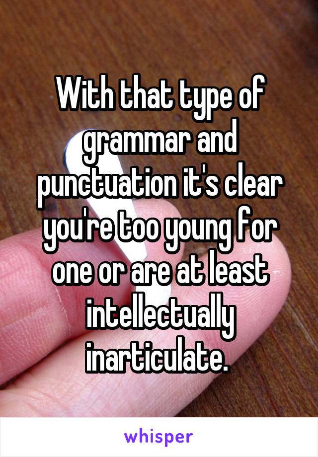 With that type of grammar and punctuation it's clear you're too young for one or are at least intellectually inarticulate. 