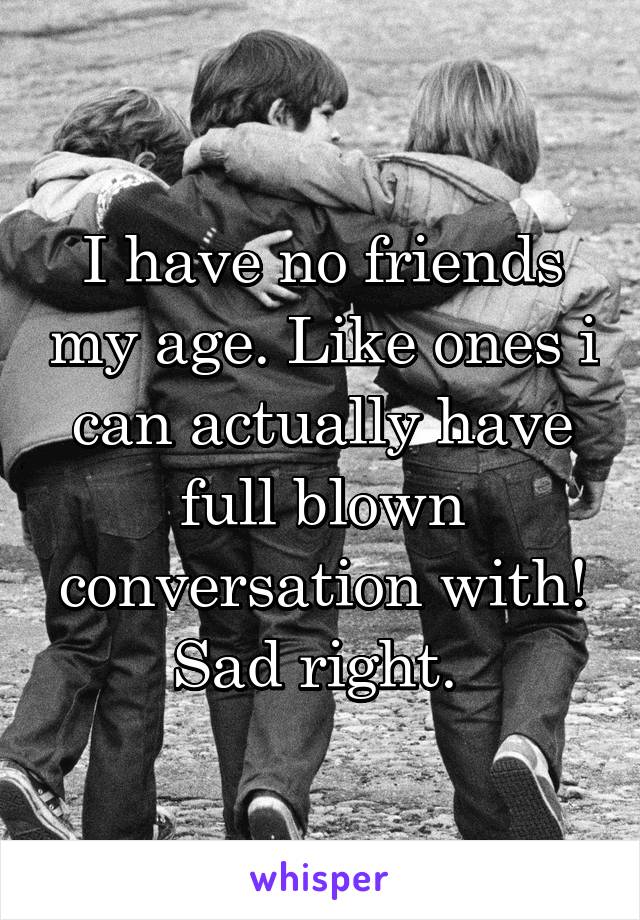 I have no friends my age. Like ones i can actually have full blown conversation with! Sad right. 