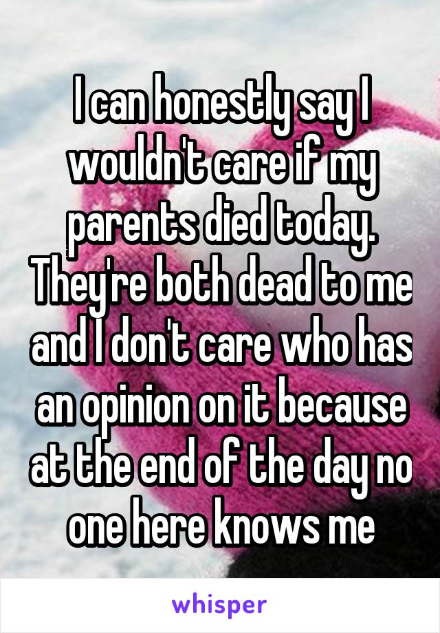 I can honestly say I wouldn't care if my parents died today. They're both dead to me and I don't care who has an opinion on it because at the end of the day no one here knows me