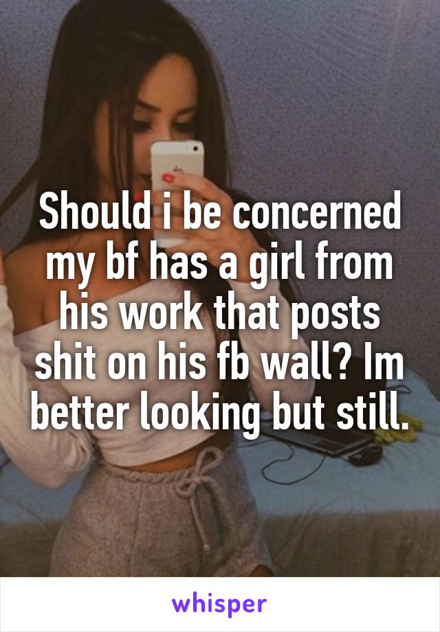 Should i be concerned my bf has a girl from his work that posts shit on his fb wall? Im better looking but still.