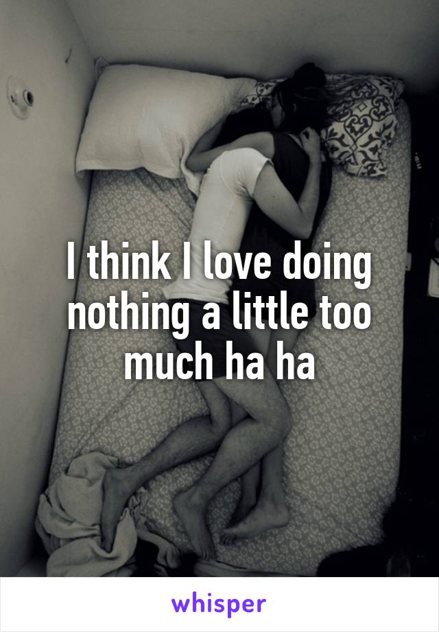 I think I love doing nothing a little too much ha ha