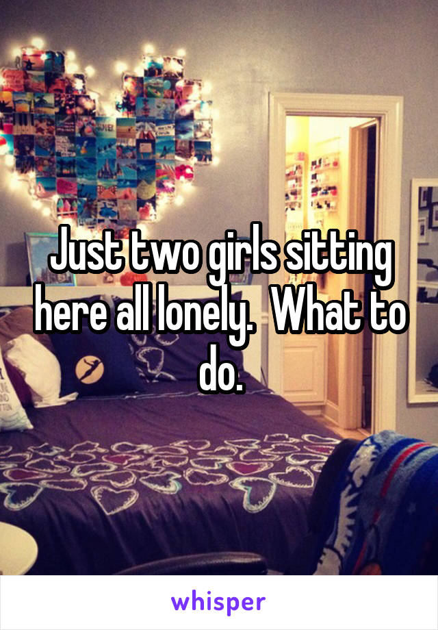 Just two girls sitting here all lonely.  What to do.