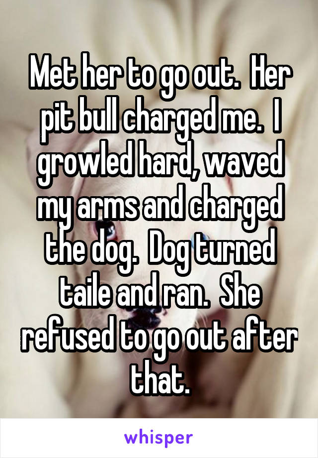 Met her to go out.  Her pit bull charged me.  I growled hard, waved my arms and charged the dog.  Dog turned taile and ran.  She refused to go out after that.