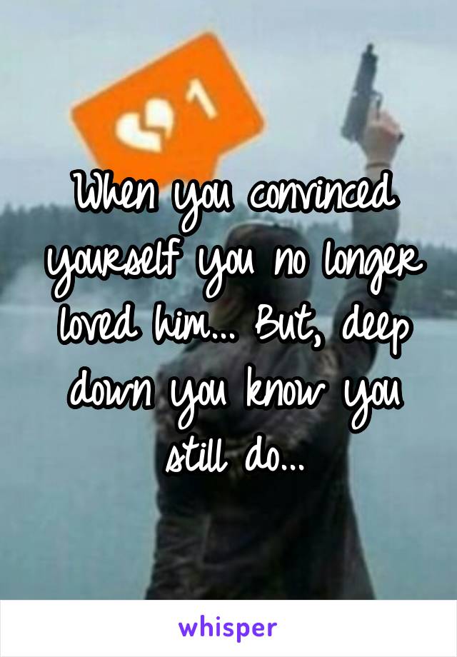 When you convinced yourself you no longer loved him... But, deep down you know you still do...