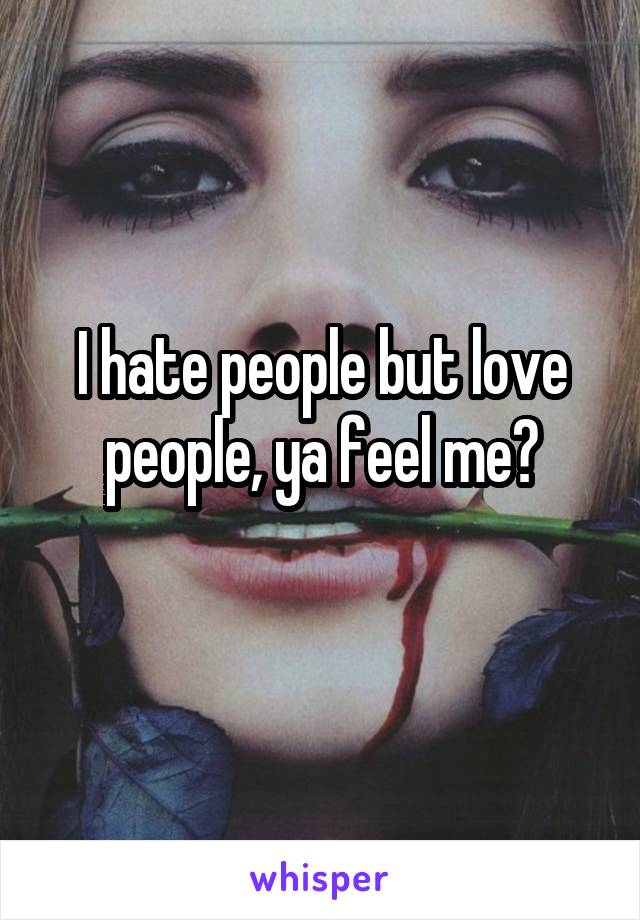 I hate people but love people, ya feel me?
